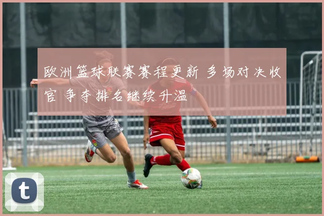 欧洲篮球联赛赛程更新 多场对决收官 争夺排名继续升温