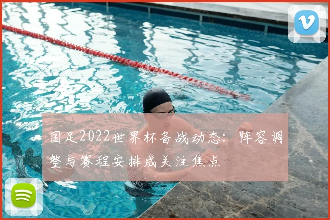 国足2022世界杯备战动态:阵容调整与赛程安排成关注焦点