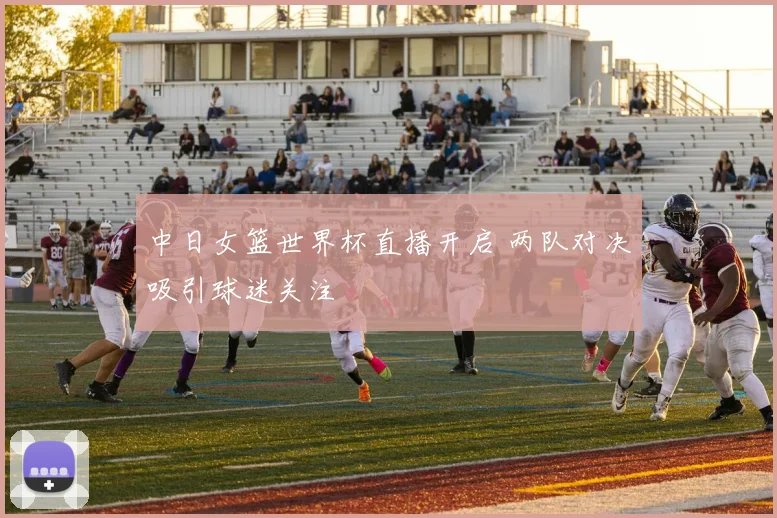 中日女篮世界杯直播开启 两队对决吸引球迷关注