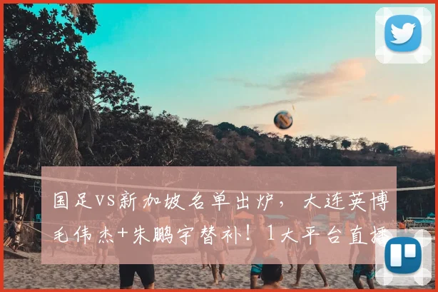 国足vs新加坡名单出炉,大连英博毛伟杰+朱鹏宇替补!1大平台直播