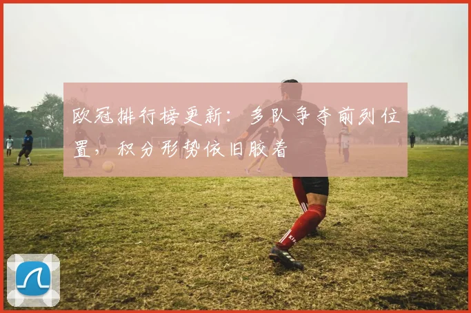 欧冠排行榜更新:多队争夺前列位置,积分形势依旧胶着