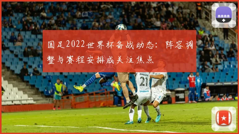国足2022世界杯备战动态:阵容调整与赛程安排成关注焦点