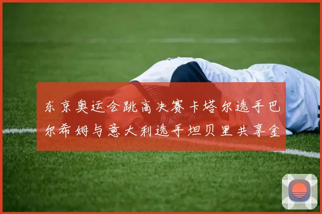东京奥运会跳高决赛卡塔尔选手巴尔希姆与意大利选手坦贝里共享金牌