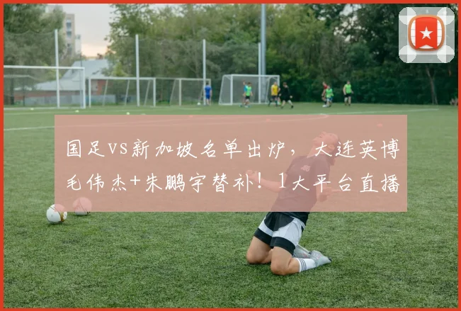 国足vs新加坡名单出炉,大连英博毛伟杰+朱鹏宇替补!1大平台直播