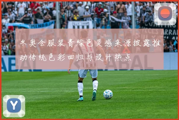 冬奥会服装青绿色灵感来源披露推动传统色彩回归与设计热点