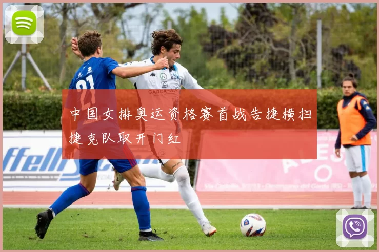 中国女排奥运资格赛首战告捷横扫捷克队取开门红