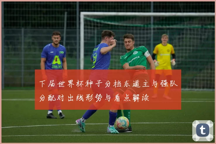 下届世界杯种子分档东道主与强队分配对出线形势与看点解读