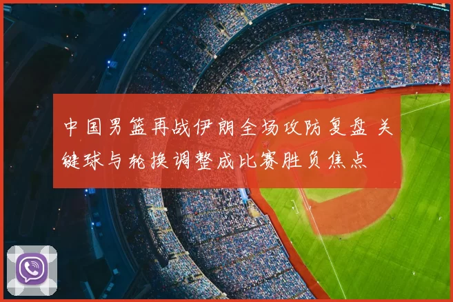 中国男篮再战伊朗全场攻防复盘 关键球与轮换调整成比赛胜负焦点