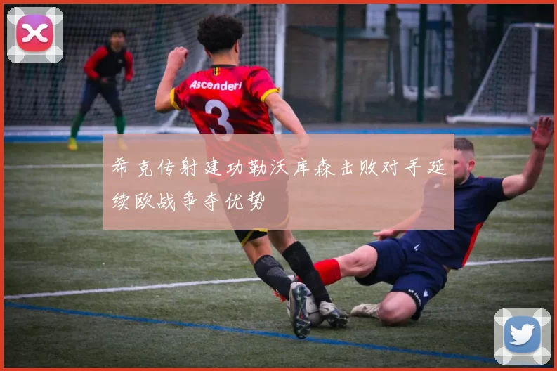 希克传射建功勒沃库森击败对手延续欧战争夺优势