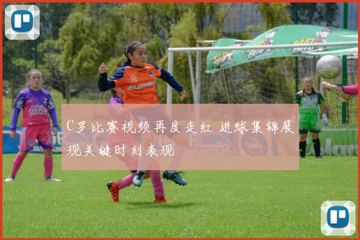 C罗比赛视频再度走红 进球集锦展现关键时刻表现