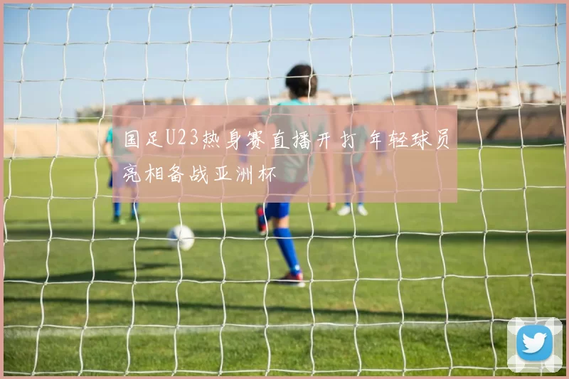 国足U23热身赛直播开打 年轻球员亮相备战亚洲杯