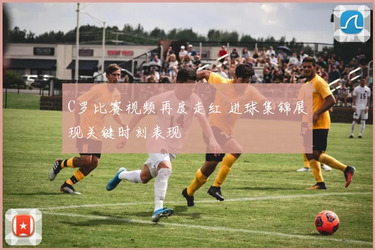 C罗比赛视频再度走红 进球集锦展现关键时刻表现