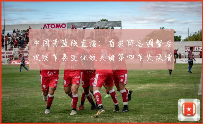 中国男篮线直播：首发阵容调整后攻防节奏变化致关键第四节失误增多