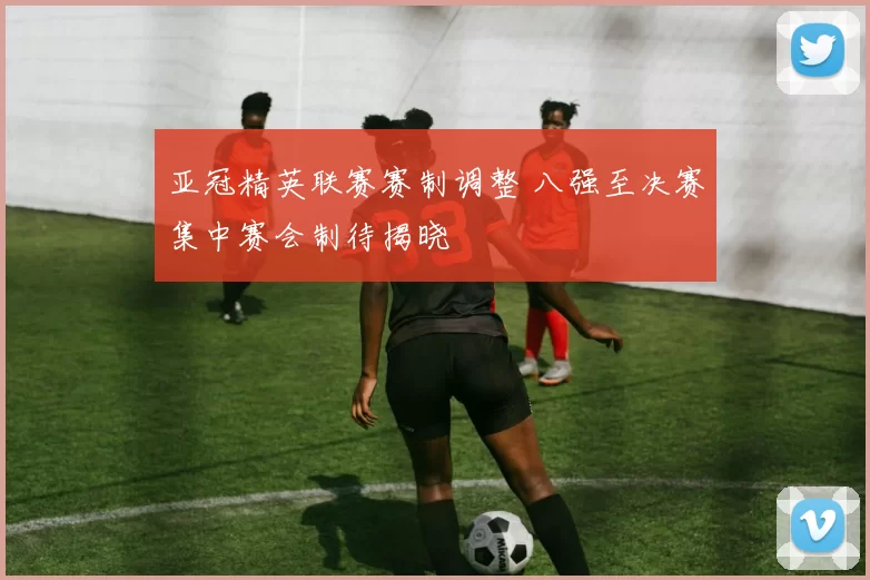 亚冠精英联赛赛制调整 八强至决赛集中赛会制待揭晓