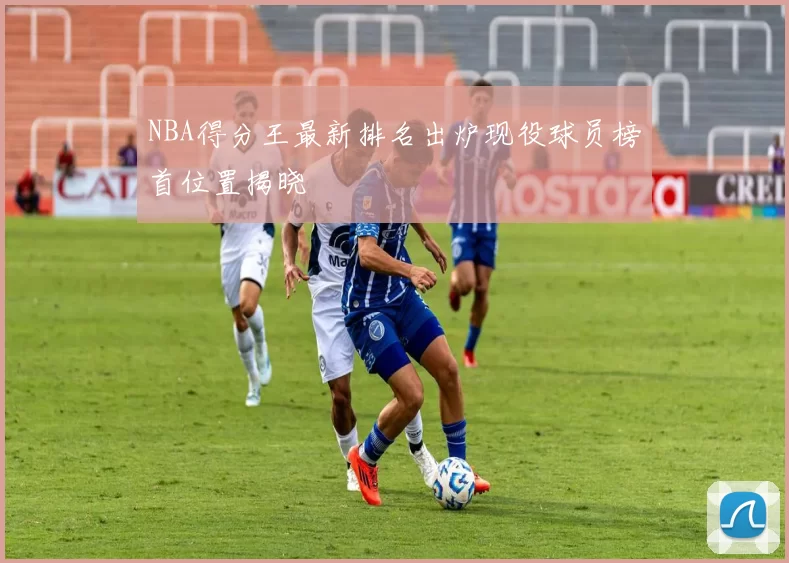 NBA得分王最新排名出炉现役球员榜首位置揭晓
