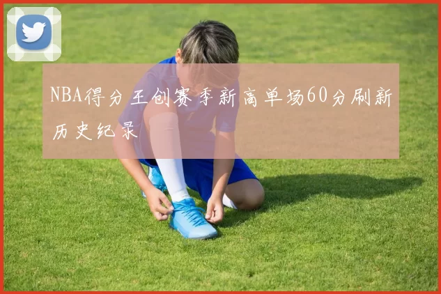 NBA得分王创赛季新高单场60分刷新历史纪录