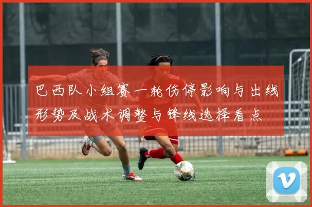巴西队小组赛一轮伤停影响与出线形势及战术调整与锋线选择看点