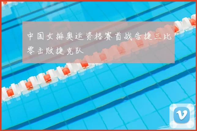 中国女排奥运资格赛首战告捷三比零击败捷克队