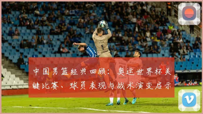 中国男篮经典回顾：奥运世界杯关键比赛、球员表现与战术演变启示