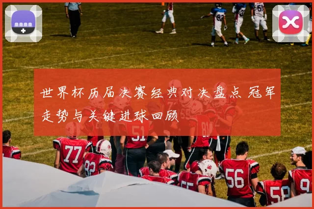 世界杯历届决赛经典对决盘点 冠军走势与关键进球回顾