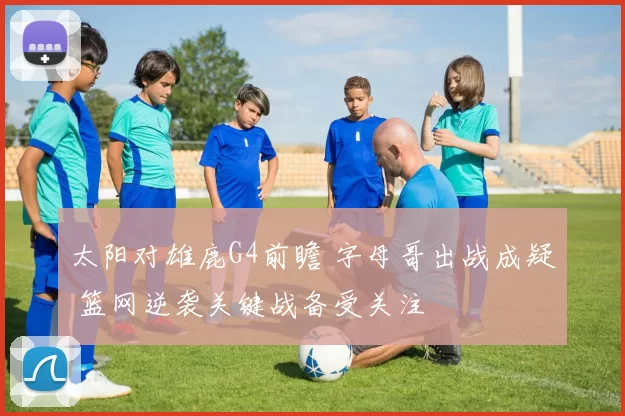 太阳对雄鹿G4前瞻 字母哥出战成疑 篮网逆袭关键战备受关注