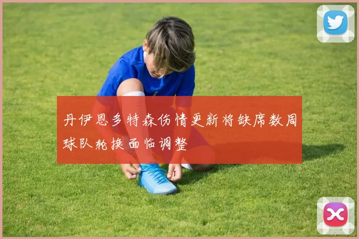 丹伊恩多特森伤情更新将缺席数周球队轮换面临调整
