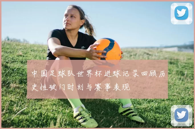 中国足球队世界杯进球记录回顾历史性破门时刻与赛事表现