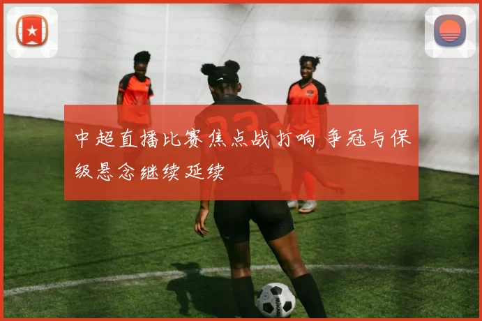 中超直播比赛焦点战打响 争冠与保级悬念继续延续
