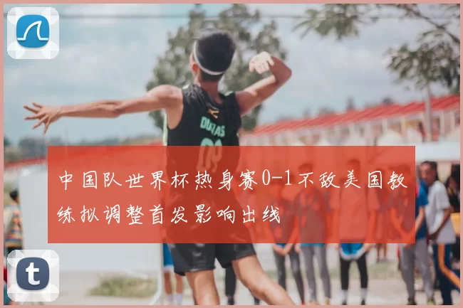 中国队世界杯热身赛0-1不敌美国教练拟调整首发影响出线