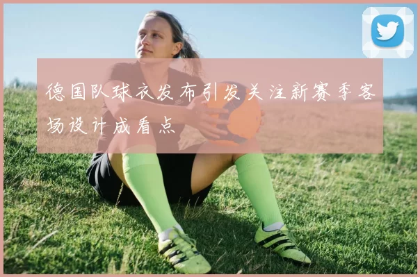 德国队球衣发布引发关注新赛季客场设计成看点