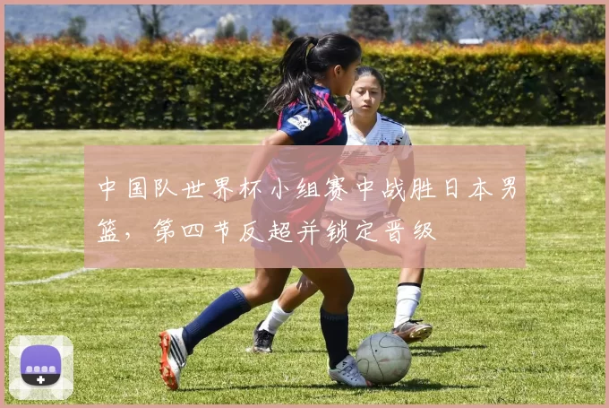 中国队世界杯小组赛中战胜日本男篮，第四节反超并锁定晋级