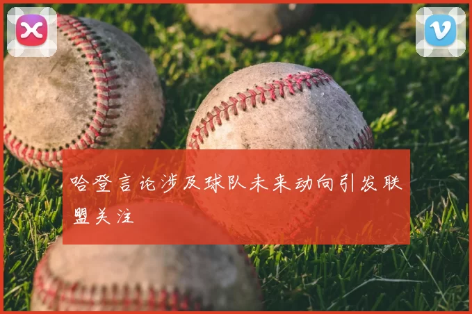 哈登言论涉及球队未来动向引发联盟关注