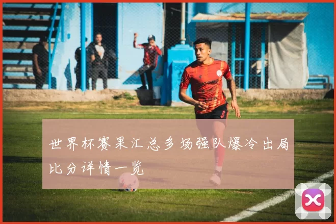 世界杯赛果汇总多场强队爆冷出局比分详情一览