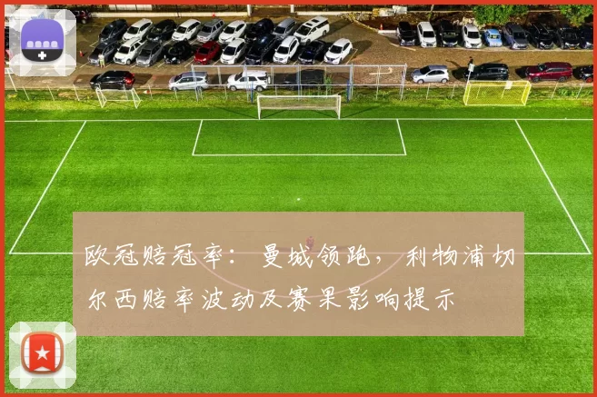 欧冠赔冠率:曼城领跑,利物浦切尔西赔率波动及赛果影响提示