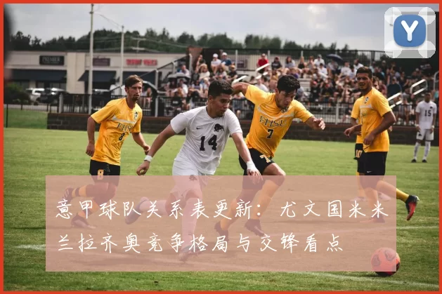 意甲球队关系表更新：尤文国米米兰拉齐奥竞争格局与交锋看点