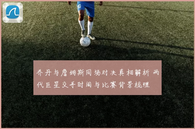 乔丹与詹姆斯同场对决真相解析 两代巨星交手时间与比赛背景梳理