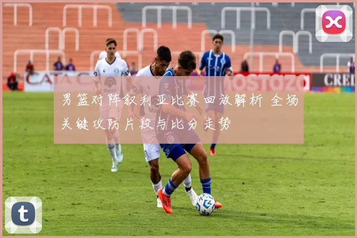 男篮对阵叙利亚比赛回放解析 全场关键攻防片段与比分走势