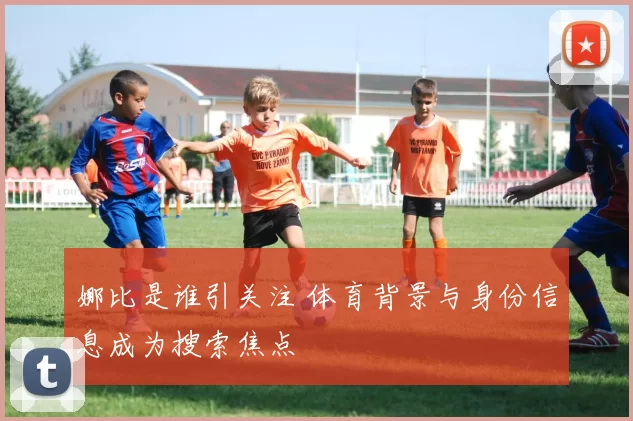 娜比是谁引关注 体育背景与身份信息成为搜索焦点