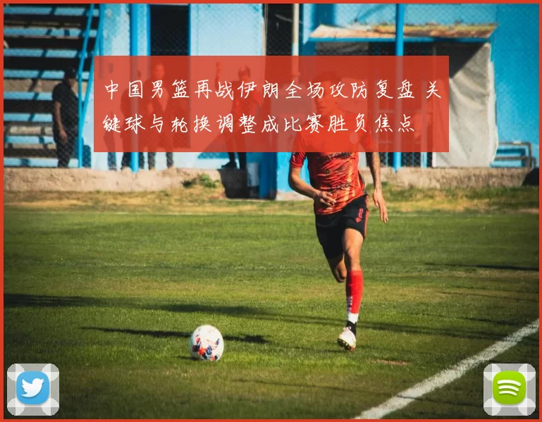 中国男篮再战伊朗全场攻防复盘 关键球与轮换调整成比赛胜负焦点