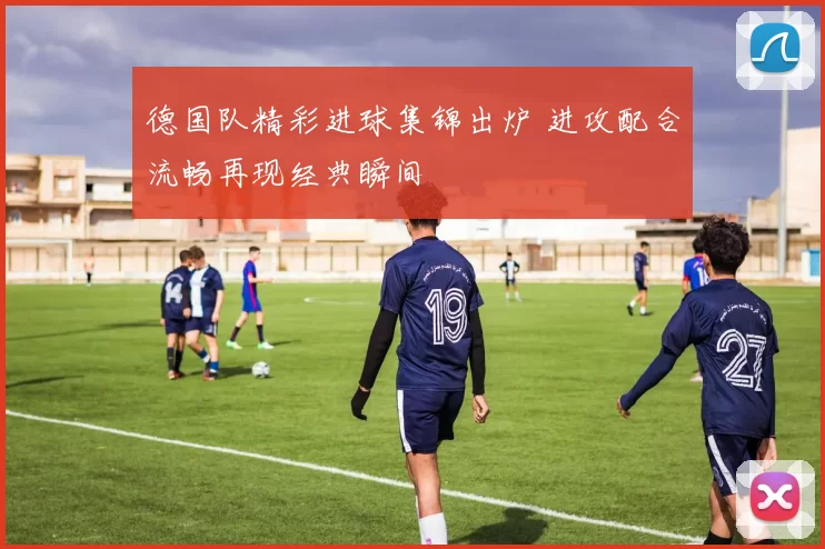 德国队精彩进球集锦出炉 进攻配合流畅再现经典瞬间