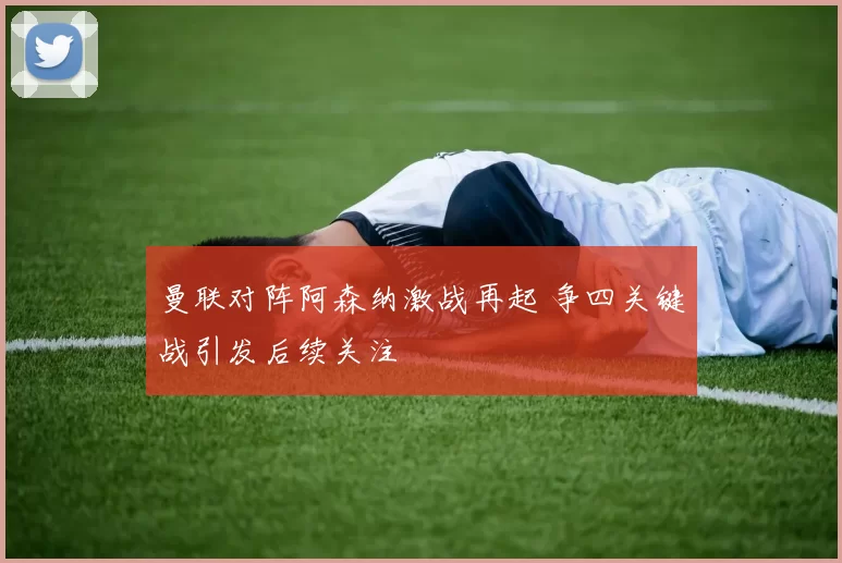 曼联对阵阿森纳激战再起 争四关键战引发后续关注