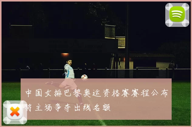 中国女排巴黎奥运资格赛赛程公布将主场争夺出线名额