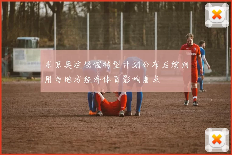 东京奥运场馆转型计划公布后续利用与地方经济体育影响看点