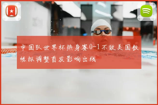 中国队世界杯热身赛0-1不敌美国教练拟调整首发影响出线