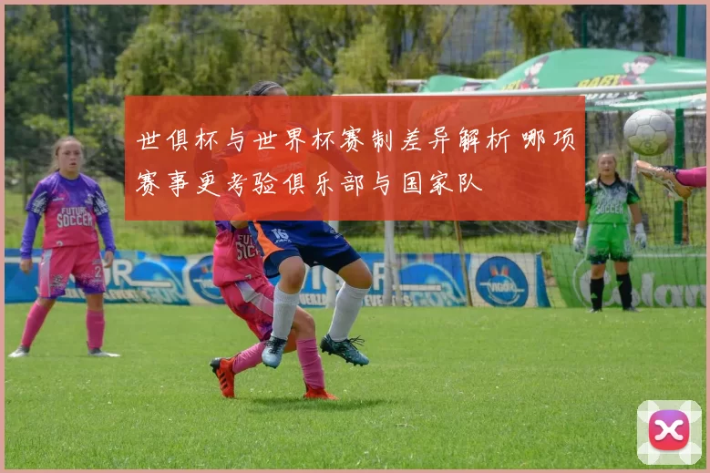 世俱杯与世界杯赛制差异解析 哪项赛事更考验俱乐部与国家队