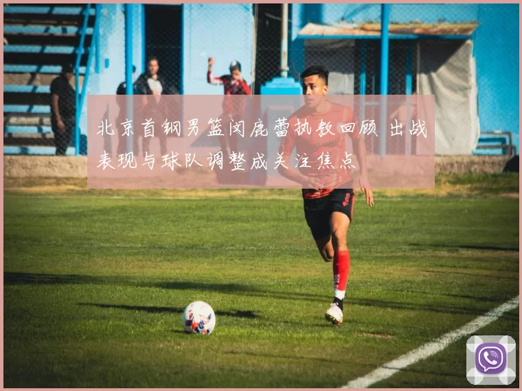 北京首钢男篮闵鹿蕾执教回顾 出战表现与球队调整成关注焦点