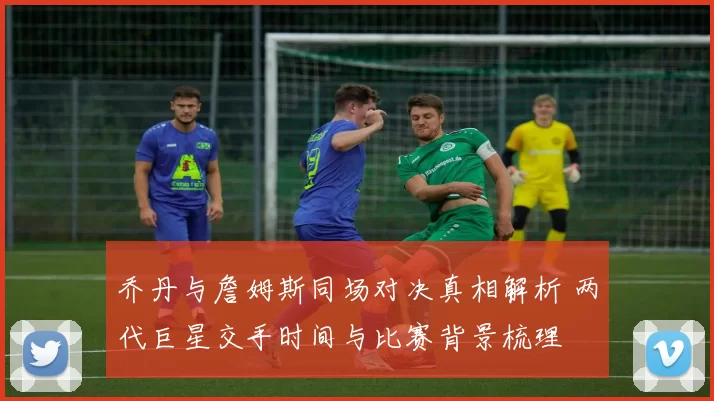 乔丹与詹姆斯同场对决真相解析 两代巨星交手时间与比赛背景梳理