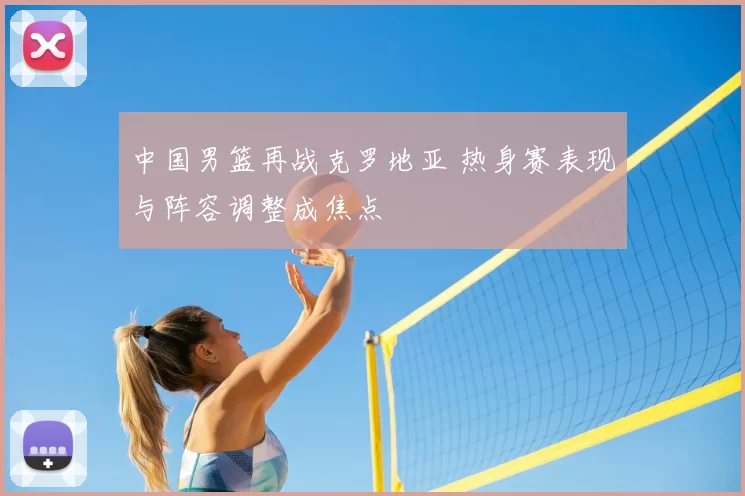 中国男篮再战克罗地亚 热身赛表现与阵容调整成焦点
