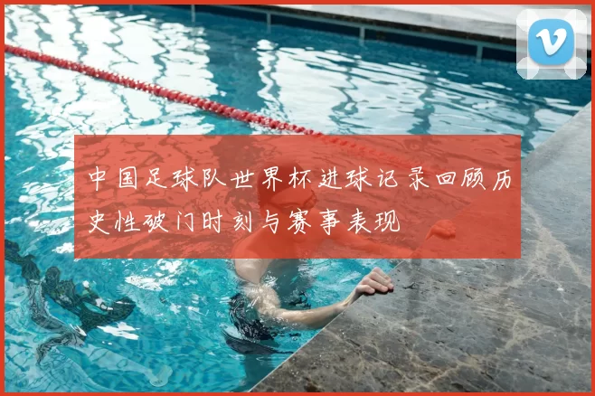 中国足球队世界杯进球记录回顾历史性破门时刻与赛事表现