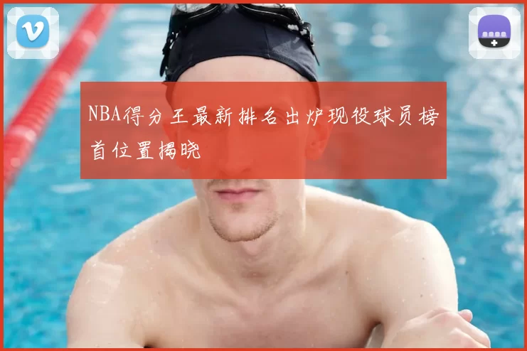 NBA得分王最新排名出炉现役球员榜首位置揭晓
